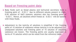 Based on freezing point data
 Body fluids such as blood plasma and lachrymal secretions have a
freezing point of - 0.52 C° due to different solutes present in them.
0.9% solution of NaCI (isotonic solution) also has freezing point of
- 0.52 C . Hence, all solutions which freeze at - 0.52 C° will be isotonic
with these fluids.
 Adjustment to the tonicity of solutions is simplified if the freezing
point of 1% solution of substance whose tonicity is to be adjusted (i.e.
unadjusted solution) and freezing point of 1% solution of adjusting
substance are known. The freezing points are usually expressed in
terms of 1% solution which can be noted from the reference table.
 