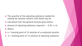  The quantity of the adjusting substance needed for
making the solution isotonic with blood may be
 calculated from the general formula given below;
 Amount of adjusting substance required = - 0.52 -a /b
 Where,
 a = freezing point of 1% solution of un-adjusted solution
 b = freezing point of 1% solution of adjusting substance
 