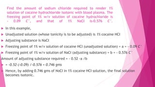 Find the amount of sodium chloride required to render 1%
solution of cocaine hydrochloride isotonic with blood plasma. The
freezing point of 1% w/v solution of cocaine hydrochloride is
- 0.09 C°, and that of 1% NaCI is-0.576 C°.
 In this example,
 Unadjusted solution (whose tonicity is to be adjusted) is 1% cocaine HCI
 Adjusting substance is NaCI
 Freezing point of 1% w/v solution of cocaine HCI (unadjusted solution) = a = - 0.09 C°
 Freezing point of 1% w/v solution of NaCI (adjusting substance) = b = - 0.576 C°
Amount of adjusting substance required = - 0.52 -a /b
 = -0.52-(-0.09) /-0.576 = 0.746 gms
 Hence, by adding 0.746 gms of NoCI in 1% cocaine HCI solution, the final solution
becomes isotonic.
 