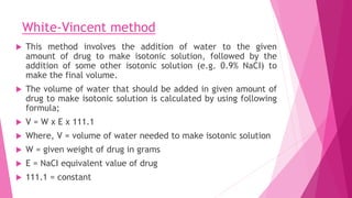 White-Vincent method
 This method involves the addition of water to the given
amount of drug to make isotonic solution, followed by the
addition of some other isotonic solution (e.g. 0.9% NaCI) to
make the final volume.
 The volume of water that should be added in given amount of
drug to make isotonic solution is calculated by using following
formula;
 V = W x E x 111.1
 Where, V = volume of water needed to make isotonic solution
 W = given weight of drug in grams
 E = NaCI equivalent value of drug
 111.1 = constant
 