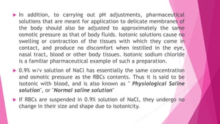  In addition, to carrying out pH adjustments, pharmaceutical
solutions that are meant for application to delicate membranes of
the body should also be adjusted to approximately the same
osmotic pressure as that of body fluids. Isotonic solutions cause no
swelling or contraction of the tissues with which they come in
contact, and produce no discomfort when instilled in the eye,
nasal tract, blood or other body tissues. Isotonic sodium chloride
is a familiar pharmaceutical example of such a preparation.
 0.9% w/v solution of NaCl has essentially the same concentration
and osmotic pressure as the RBCs contents. Thus it is said to be
isotonic with blood, and is also known as " Physiological Saline
solution", or "Normal saline solution"
 If RBCs are suspended in 0.9% solution of NaCl, they undergo no
change in their size and shape due to isotonicity.
 