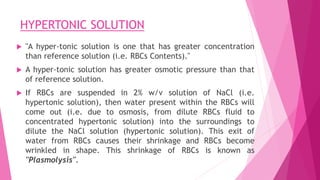 HYPERTONIC SOLUTION
 "A hyper-tonic solution is one that has greater concentration
than reference solution (i.e. RBCs Contents)."
 A hyper-tonic solution has greater osmotic pressure than that
of reference solution.
 If RBCs are suspended in 2% w/v solution of NaCl (i.e.
hypertonic solution), then water present within the RBCs will
come out (i.e. due to osmosis, from dilute RBCs fluid to
concentrated hypertonic solution) into the surroundings to
dilute the NaCl solution (hypertonic solution). This exit of
water from RBCs causes their shrinkage and RBCs become
wrinkled in shape. This shrinkage of RBCs is known as
"Plasmolysis".
 
