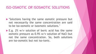 ISO-OSMOTIC OR ISOSMOTIC SOLUTIONS
 "Solutions having the same osmotic pressure but
not necessarily the same concentration are said
to be iso-osmotic or isosmotic solutions."
 E.g. 2% w/v solution of boric acid has the same
osmotic pressure as 0.9% w/v solution of NaCI but
not the same concentration. So, both solutions
are iso-osmotic but not iso-tonic.
 
