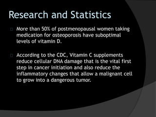 Research and Statistics
More than 50% of postmenopausal women taking
medication for osteoporosis have suboptimal
levels of vitamin D.
According to the CDC, Vitamin C supplements
reduce cellular DNA damage that is the vital first
step in cancer initiation and also reduce the
inflammatory changes that allow a malignant cell
to grow into a dangerous tumor.
 