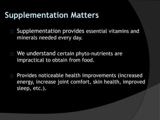 Supplementation Matters
Supplementation provides essential vitamins and
minerals needed every day.
We understand certain phyto-nutrients are
impractical to obtain from food.
Provides noticeable health improvements (increased
energy, increase joint comfort, skin health, improved
sleep, etc.).
 