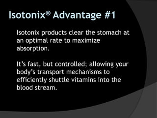 Isotonix® Advantage #1
Isotonix products clear the stomach at
an optimal rate to maximize
absorption.
It’s fast, but controlled; allowing your
body’s transport mechanisms to
efficiently shuttle vitamins into the
blood stream.
 