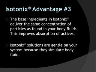 The base ingredients in Isotonix®
deliver the same concentration of
particles as found in your body fluids.
This improves absorption of actives.
Isotonix® solutions are gentle on your
system because they simulate body
fluid.
Isotonix® Advantage #3
 