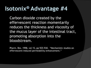 Carbon dioxide created by the
effervescent reaction momentarily
reduces the thickness and viscosity of
the mucus layer of the intestinal tract,
promoting absorption into the
bloodstream.
Pharm. Res. 1998, vol 15, pp 925-930. “Mechanistic studies on
effervescent-induced permeability enhancement.”
Isotonix® Advantage #4
 