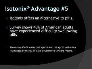Isotonix® Advantage #5
Isotonix offers an alternative to pills.
Survey shows 40% of American adults
have experienced difficulty swallowing
pills
The survey of 679 adults (513 ages 18-64, 166 age 65 and older)
was funded by the US affiliate of Germany's Schwarz Pharma.
 