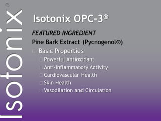 Isotonix OPC-3®
FEATURED INGREDIENT
Pine Bark Extract (Pycnogenol®)
Basic Properties
Powerful Antioxidant
Anti-inflammatory Activity
Cardiovascular Health
Skin Health
Vasodilation and Circulation
 