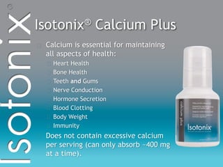 Isotonix® Calcium Plus
Calcium is essential for maintaining
all aspects of health:
Heart Health
Bone Health
Teeth and Gums
Nerve Conduction
Hormone Secretion
Blood Clotting
Body Weight
Immunity
Does not contain excessive calcium
per serving (can only absorb ~400 mg
at a time).
 