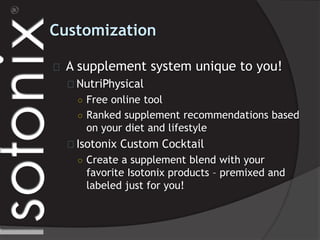 Customization
A supplement system unique to you!
NutriPhysical
○ Free online tool
○ Ranked supplement recommendations based
on your diet and lifestyle
Isotonix Custom Cocktail
○ Create a supplement blend with your
favorite Isotonix products – premixed and
labeled just for you!
 
