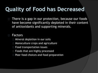 Quality of Food has Decreased
There is a gap in our protection, because our foods
have become significantly depleted in their content
of antioxidants and supporting minerals.
Factors
Mineral depletion in our soils
Monoculture crops and agriculture
Food transportation issues
Foods that are highly processed
Poor food choices and food preparation
 