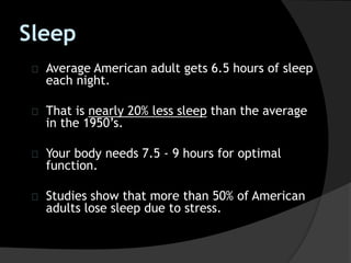 Sleep
Average American adult gets 6.5 hours of sleep
each night.
That is nearly 20% less sleep than the average
in the 1950’s.
Your body needs 7.5 - 9 hours for optimal
function.
Studies show that more than 50% of American
adults lose sleep due to stress.
 
