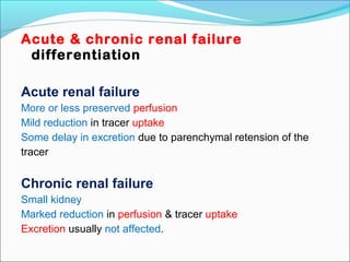 Acute & chronic renal failure
differentiation
Acute renal failure
More or less preserved perfusion
Mild reduction in tracer uptake
Some delay in excretion due to parenchymal retension of the
tracer
Chronic renal failure
Small kidney
Marked reduction in perfusion & tracer uptake
Excretion usually not affected.
 