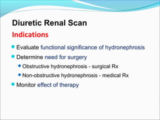 Diuretic Renal Scan
Indications
Evaluate functional significance of hydronephrosis
Determine need for surgery
Obstructive hydronephrosis - surgical Rx
Non-obstructive hydronephrosis - medical Rx
Monitor effect of therapy
 