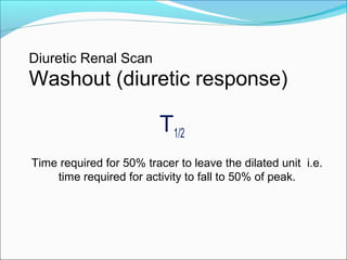 Diuretic Renal Scan
Washout (diuretic response)
T1/2
Time required for 50% tracer to leave the dilated unit i.e.
time required for activity to fall to 50% of peak.
 