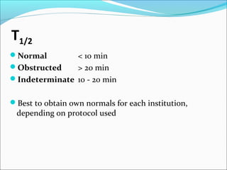 T1/2
Normal < 10 min
Obstructed > 20 min
Indeterminate 10 - 20 min
Best to obtain own normals for each institution,
depending on protocol used
 