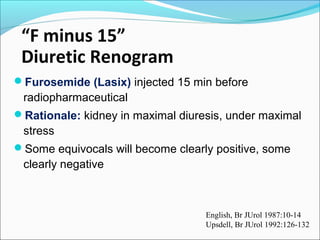 “F minus 15”
Diuretic Renogram
Furosemide (Lasix) injected 15 min before
radiopharmaceutical
Rationale: kidney in maximal diuresis, under maximal
stress
Some equivocals will become clearly positive, some
clearly negative
English, Br JUrol 1987:10-14
Upsdell, Br JUrol 1992:126-132
 