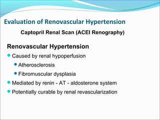 Renovascular Hypertension
Caused by renal hypoperfusion
Atherosclerosis
Fibromuscular dysplasia
Mediated by renin - AT - aldosterone system
Potentially curable by renal revascularization
Captopril Renal Scan (ACEI Renography)
Evaluation of Renovascular Hypertension
 