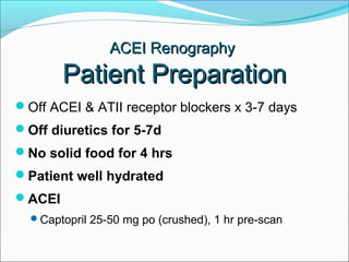 Off ACEI & ATII receptor blockers x 3-7 days
Off diuretics for 5-7d
No solid food for 4 hrs
Patient well hydrated
ACEI
Captopril 25-50 mg po (crushed), 1 hr pre-scan
ACEI RenographyACEI Renography
Patient PreparationPatient Preparation
 