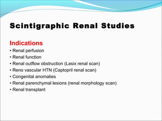 Scintigraphic Renal Studies
Indications
• Renal perfusion
• Renal function
• Renal outflow obstruction (Lasix renal scan)
• Reno vascular HTN (Captopril renal scan)
• Congenital anomalies
• Renal parenchymal lesions (renal morphology scan)
• Renal transplant
 