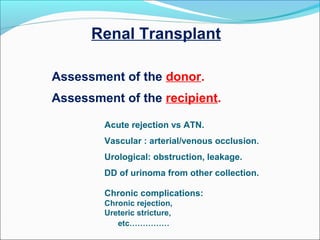 Renal Transplant
Assessment of the donor.
Assessment of the recipient.
Acute rejection vs ATN.
Vascular : arterial/venous occlusion.
Urological: obstruction, leakage.
DD of urinoma from other collection.
Chronic complications:
Chronic rejection,
Ureteric stricture,
etc……………
 