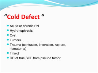 “Cold Defect “
Acute or chronic PN
Hydronephrosis
Cyst
Tumors
Trauma (contusion, laceration, rupture,
hematoma)
Infarct
DD of true SOL from pseudo tumor
 