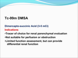 Tc-99m DMSA
Dimercapto-succinic Acid (3-5 mCi)
Indications
•Tracer of choice for renal parenchymal evaluation
•Not suitable for perfusion or obstruction
•Limited function assessment, but can provide
differential renal function
 