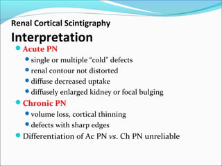 Renal Cortical Scintigraphy
Interpretation
Acute PN
single or multiple “cold” defects
renal contour not distorted
diffuse decreased uptake
diffusely enlarged kidney or focal bulging
Chronic PN
volume loss, cortical thinning
defects with sharp edges
Differentiation of Ac PN vs. Ch PN unreliable
 