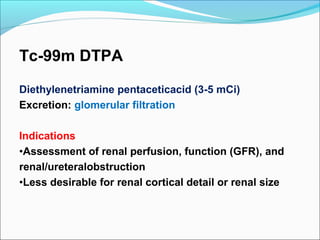 Tc-99m DTPA
Diethylenetriamine pentaceticacid (3-5 mCi)
Excretion: glomerular filtration
Indications
•Assessment of renal perfusion, function (GFR), and
renal/ureteralobstruction
•Less desirable for renal cortical detail or renal size
 