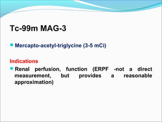 Tc-99m MAG-3
Mercapto-acetyl-triglycine (3-5 mCi)
Indications
Renal perfusion, function (ERPF -not a direct
measurement, but provides a reasonable
approximation)
 