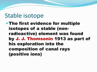 Stable isotope
 The first evidence for multiple
isotopes of a stable (non-
radioactive) element was found
by J. J. Thomsonin 1913 as part of
his exploration into the
composition of canal rays
(positive ions)
 