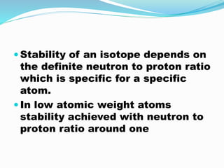  Stability of an isotope depends on
the definite neutron to proton ratio
which is specific for a specific
atom.
 In low atomic weight atoms
stability achieved with neutron to
proton ratio around one
 