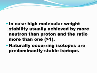  In case high molecular weight
stability usually achieved by more
neutron than proton and the ratio
more than one (>1).
 Naturally occurring isotopes are
predominantly stable isotope.
 