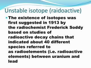 Unstable isotope (raidoactive)
 The existence of isotopes was
first suggested in 1913 by
the radiochemist Frederick Soddy
based on studies of
radioactive decay chains that
indicated about 40 different
species referred to
as radioelements (i.e. radioactive
elements) between uranium and
lead
 