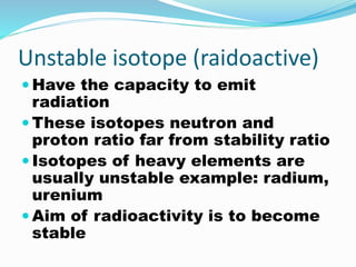 Unstable isotope (raidoactive)
 Have the capacity to emit
radiation
 These isotopes neutron and
proton ratio far from stability ratio
 Isotopes of heavy elements are
usually unstable example: radium,
urenium
 Aim of radioactivity is to become
stable
 