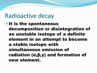 Radioactive decay
 It is the spontaneous
decomposition or disintegration of
an unstable isotope of a definite
element in an attempt to become
a stable isotope with
simultaneous emission of
radiation (α,β,γ) and formation of
new element.
 