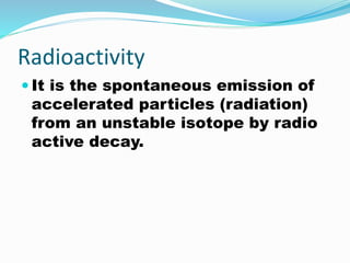 Radioactivity
 It is the spontaneous emission of
accelerated particles (radiation)
from an unstable isotope by radio
active decay.
 
