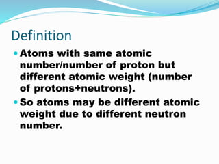 Definition
 Atoms with same atomic
number/number of proton but
different atomic weight (number
of protons+neutrons).
 So atoms may be different atomic
weight due to different neutron
number.
 