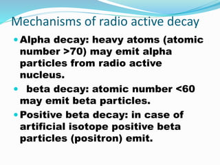 Mechanisms of radio active decay
 Alpha decay: heavy atoms (atomic
number >70) may emit alpha
particles from radio active
nucleus.
 beta decay: atomic number <60
may emit beta particles.
 Positive beta decay: in case of
artificial isotope positive beta
particles (positron) emit.
 