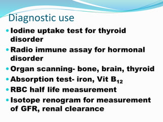 Diagnostic use
 Iodine uptake test for thyroid
disorder
 Radio immune assay for hormonal
disorder
 Organ scanning- bone, brain, thyroid
 Absorption test- iron, Vit B12
 RBC half life measurement
 Isotope renogram for measurement
of GFR, renal clearance
 