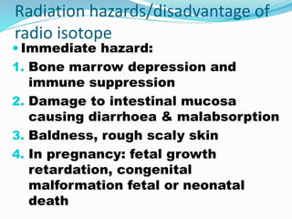 Radiation hazards/disadvantage of
radio isotope
 Immediate hazard:
1. Bone marrow depression and
immune suppression
2. Damage to intestinal mucosa
causing diarrhoea & malabsorption
3. Baldness, rough scaly skin
4. In pregnancy: fetal growth
retardation, congenital
malformation fetal or neonatal
death
 
