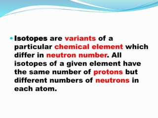  Isotopes are variants of a
particular chemical element which
differ in neutron number. All
isotopes of a given element have
the same number of protons but
different numbers of neutrons in
each atom.
 