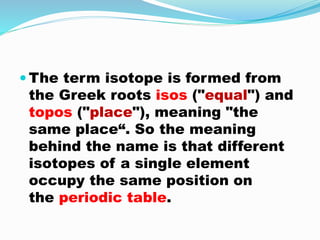  The term isotope is formed from
the Greek roots isos ("equal") and
topos ("place"), meaning "the
same place“. So the meaning
behind the name is that different
isotopes of a single element
occupy the same position on
the periodic table.
 