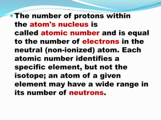  The number of protons within
the atom's nucleus is
called atomic number and is equal
to the number of electrons in the
neutral (non-ionized) atom. Each
atomic number identifies a
specific element, but not the
isotope; an atom of a given
element may have a wide range in
its number of neutrons.
 