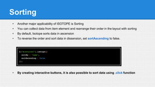 Sorting
• Another major applicability of ISOTOPE is Sorting
• You can collect data from item element and rearrange their order in the layout with sorting
• By default, Isotope sorts data in ascension
• To reverse the order and sort data in dissension, set sortAscending to false.
• By creating interactive buttons, it is also possible to sort data using .click function
 