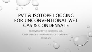 PVT & ISOTOPE LOGGING
FOR UNCONVENTIONAL WET
GAS & CONDENSATE
ARROWGRAND TECHNOLOGIES, LLC.
POWER ENERGY & ENVIRONMENTAL RESEARCH INST.
SHENG WU
 