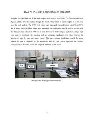 3
2H and 18O ANALYSES & PRINCIPLES OF OPERATION
Samples for 2H–H2O and 18O–H2O analyses were treated in the SERCON Water Equilibration
System (WES) prior to analysis through the IRMS. Only 0.5ml of water samples in a vial were
used for each analysis. The 18O–H2O values were measured via equilibration with CO2 at 50oC
for 8 hours, and 2H–H2O values were measured via equilibration with H2 and its reaction with
the Platinum stick catalyst at 50oC for 1 hour. In the 2H–H2O analysis, a platinum catalyst stick
was used to accelerate the reaction, and gas exchange equilibrium took place between the
introduced pure H2 gas and water vapour. This gas exchange equilibrium caused the water
vapour to emit a signature to the introduced pure H2 gas, which represents the isotopic
composition of the water before the H2 gas is analysed by the IRMS.
Isotope Ratio Mass Spectrometer (IRMS).
EA
WES
IRMS
 