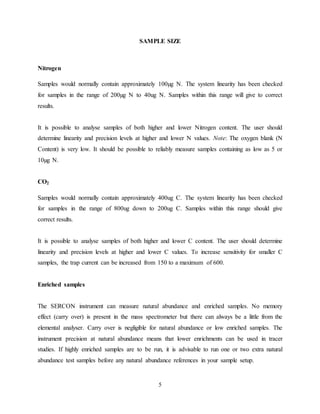 5
SAMPLE SIZE
Nitrogen
Samples would normally contain approximately 100µg N. The system linearity has been checked
for samples in the range of 200µg N to 40ug N. Samples within this range will give to correct
results.
It is possible to analyse samples of both higher and lower Nitrogen content. The user should
determine linearity and precision levels at higher and lower N values. Note: The oxygen blank (N
Content) is very low. It should be possible to reliably measure samples containing as low as 5 or
10µg N.
CO2
Samples would normally contain approximately 400ug C. The system linearity has been checked
for samples in the range of 800ug down to 200ug C. Samples within this range should give
correct results.
It is possible to analyse samples of both higher and lower C content. The user should determine
linearity and precision levels at higher and lower C values. To increase sensitivity for smaller C
samples, the trap current can be increased from 150 to a maximum of 600.
Enriched samples
The SERCON instrument can measure natural abundance and enriched samples. No memory
effect (carry over) is present in the mass spectrometer but there can always be a little from the
elemental analyser. Carry over is negligible for natural abundance or low enriched samples. The
instrument precision at natural abundance means that lower enrichments can be used in tracer
studies. If highly enriched samples are to be run, it is advisable to run one or two extra natural
abundance test samples before any natural abundance references in your sample setup.
 